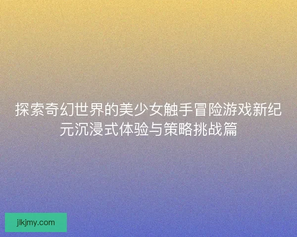 探索奇幻世界的美少女触手冒险游戏新纪元沉浸式体验与策略挑战篇