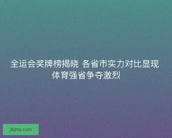 全运会奖牌榜揭晓 各省市实力对比显现 体育强省争夺激烈