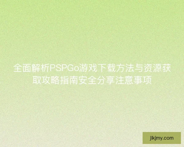 全面解析PSPGo游戏下载方法与资源获取攻略指南安全分享注意事项