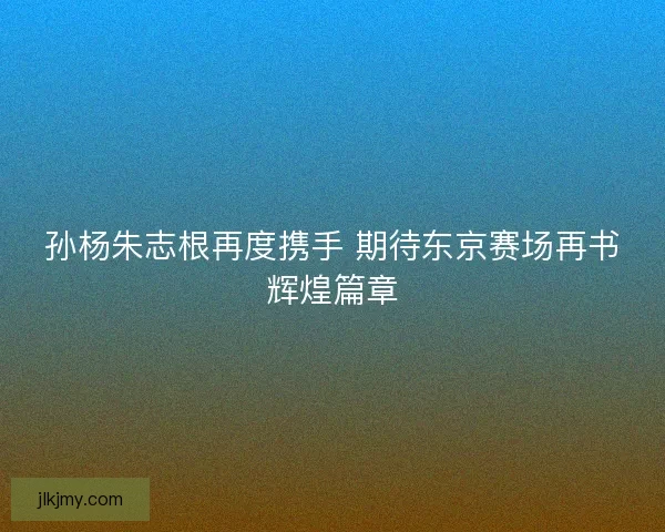 孙杨朱志根再度携手 期待东京赛场再书辉煌篇章