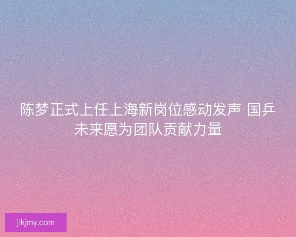 陈梦正式上任上海新岗位感动发声 国乒未来愿为团队贡献力量