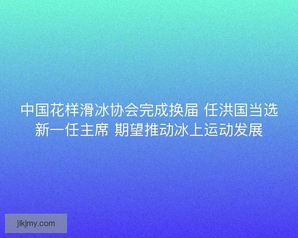 中国花样滑冰协会完成换届 任洪国当选新一任主席 期望推动冰上运动发展