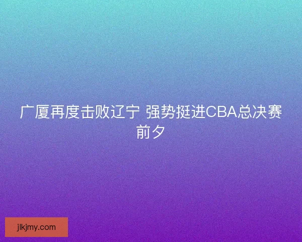 广厦再度击败辽宁 强势挺进CBA总决赛前夕